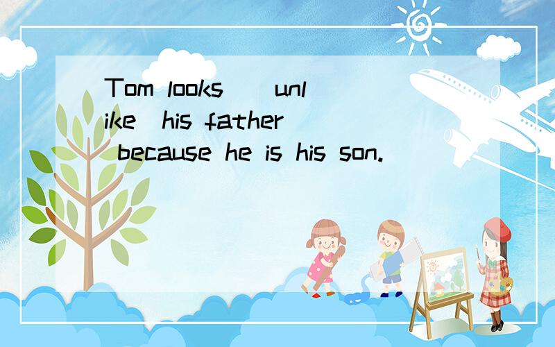 Tom looks_(unlike)his father because he is his son.