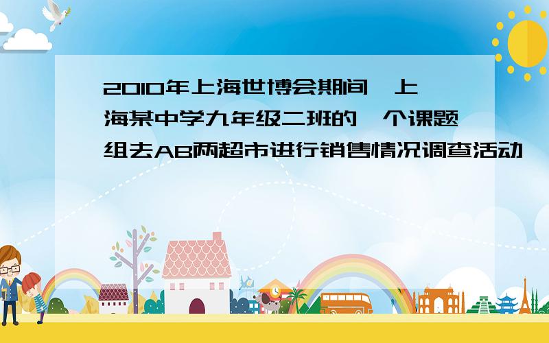 2010年上海世博会期间,上海某中学九年级二班的一个课题组去AB两超市进行销售情况调查活动,下面是三位学生2010年上海世博会期间,上海某中学九年级二班的一个课题组去AB两超市进行销售情