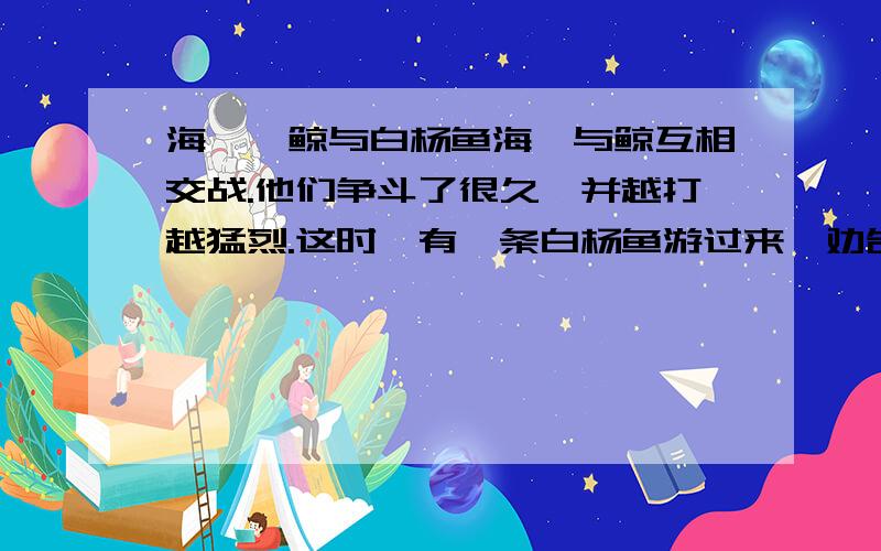 海豚、鲸与白杨鱼海豚与鲸互相交战.他们争斗了很久,并越打越猛烈.这时,有一条白杨鱼游过来,劝告他们停止争斗.海豚却说：“我们宁可争斗到同归于尽,也比让你来调解要好受得多.”这是