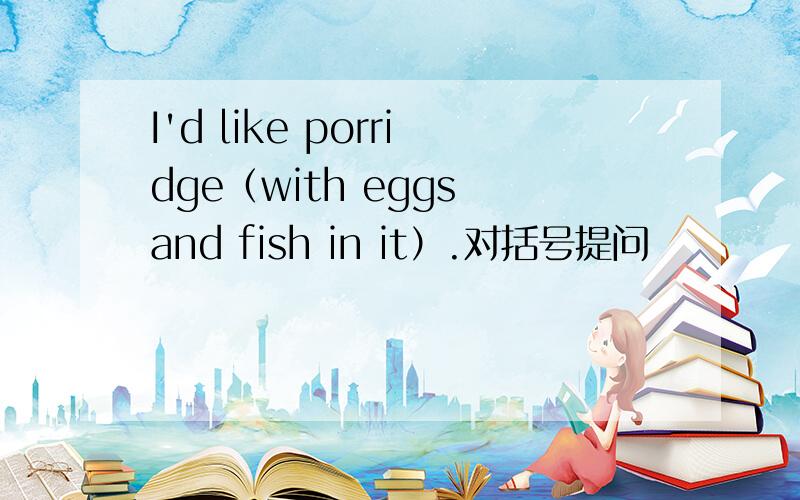 I'd like porridge（with eggs and fish in it）.对括号提问