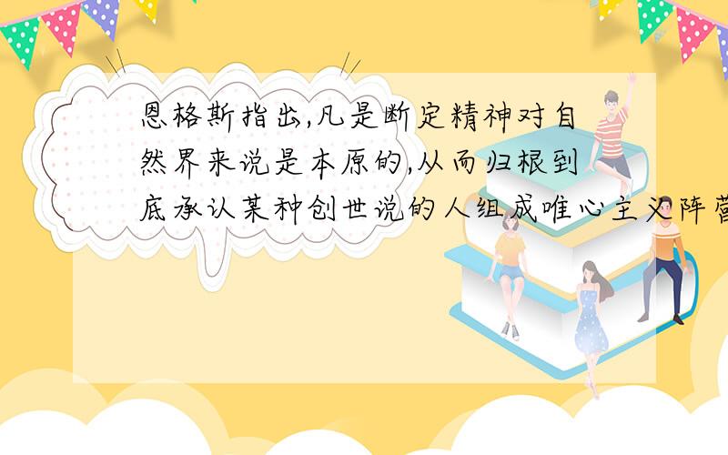 恩格斯指出,凡是断定精神对自然界来说是本原的,从而归根到底承认某种创世说的人组成唯心主义阵营.凡是认为自然界是本原的,则属于唯物主义的各种学派.恩格斯指出,我们的思维能不能认