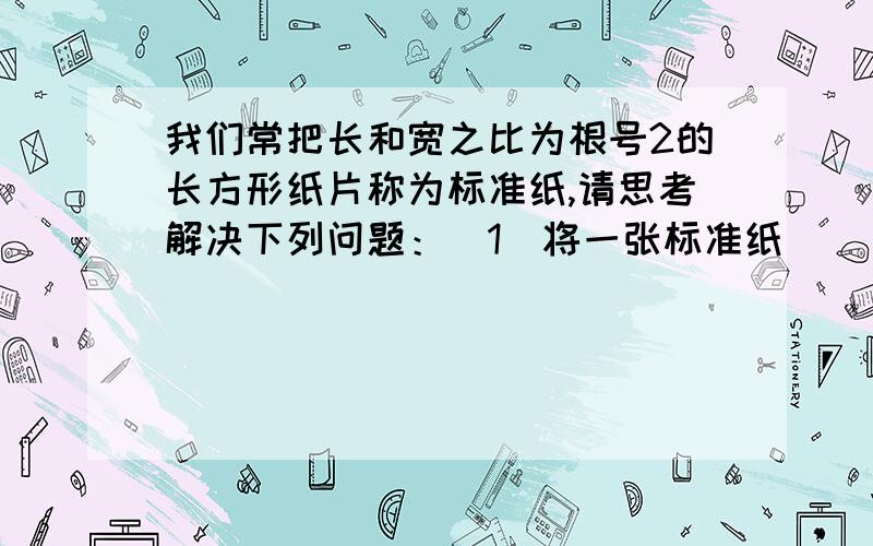 我们常把长和宽之比为根号2的长方形纸片称为标准纸,请思考解决下列问题：（1）将一张标准纸