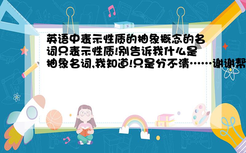 英语中表示性质的抽象概念的名词只表示性质!别告诉我什么是抽象名词,我知道!只是分不清……谢谢帮助我的人了.