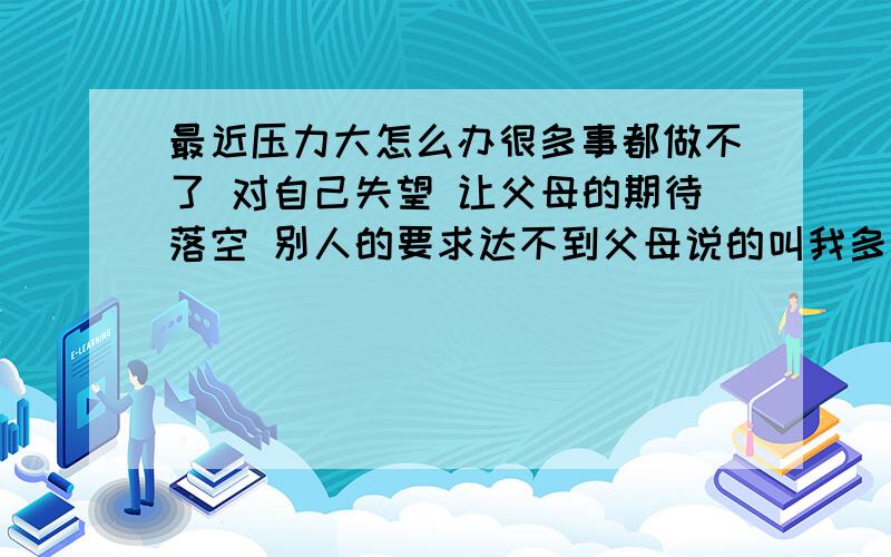 最近压力大怎么办很多事都做不了 对自己失望 让父母的期待落空 别人的要求达不到父母说的叫我多主动 多积极 可是做的哪有说的那么容易