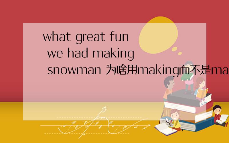what great fun we had making snowman 为啥用making而不是make呢,并剖析一下这句子改成HOW开头的形式是怎样的?