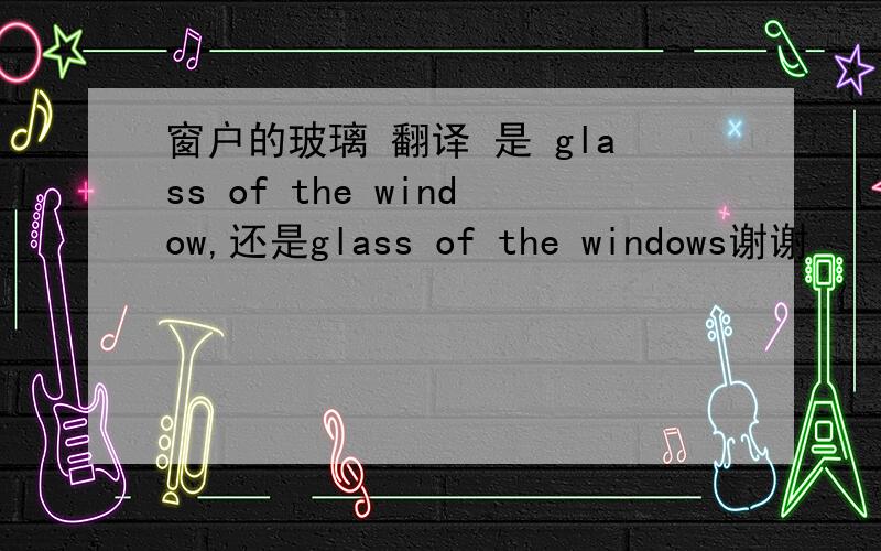 窗户的玻璃 翻译 是 glass of the window,还是glass of the windows谢谢