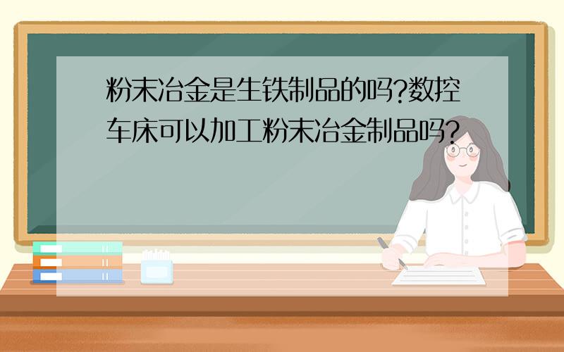 粉末冶金是生铁制品的吗?数控车床可以加工粉末冶金制品吗?