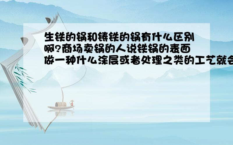 生铁的锅和铸铁的锅有什么区别啊?商场卖锅的人说铁锅的表面做一种什么涂层或者处理之类的工艺就会不粘,可是有说不是特氟龙,但也没说清楚到底是什么,最好是有苏泊尔或相关厨具领域的