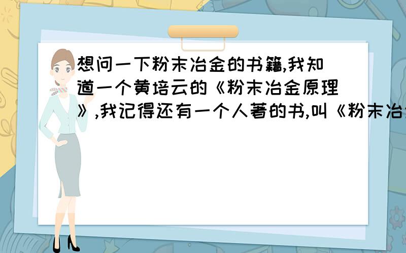 想问一下粉末冶金的书籍,我知道一个黄培云的《粉末冶金原理》,我记得还有一个人著的书,叫《粉末冶金基础手册...》啥的 ,忘了.那个人叫啥麟啥的 .谁知道的话给我说声吧 感激不禁!我要的