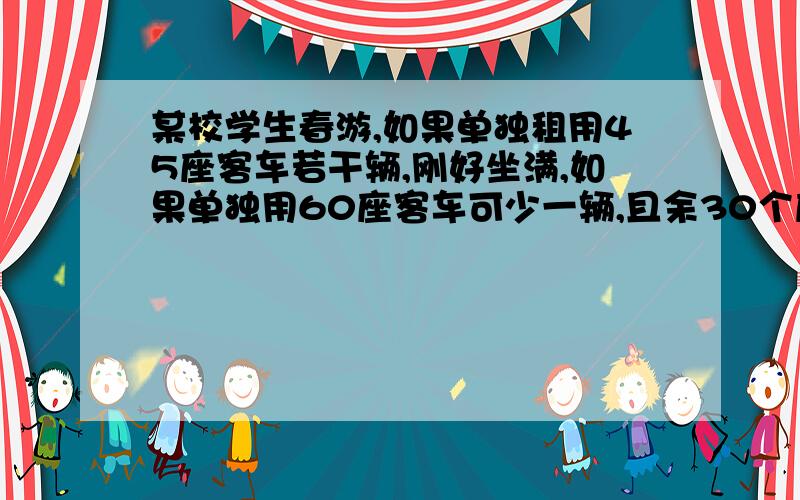 某校学生春游,如果单独租用45座客车若干辆,刚好坐满,如果单独用60座客车可少一辆,且余30个座①求该校参加春游的人数②已知45座客车的租金为每辆250元,60座客车的租金为300元,这次春游同时