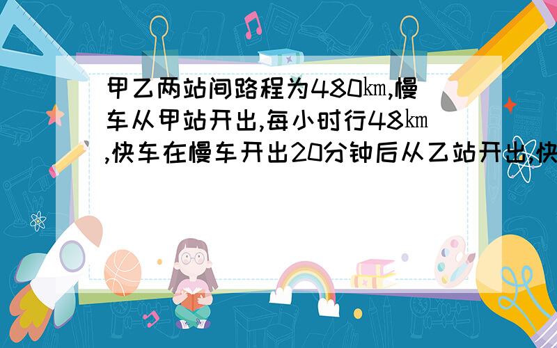 甲乙两站间路程为480㎞,慢车从甲站开出,每小时行48㎞,快车在慢车开出20分钟后从乙站开出,快车的速度是慢车的1.5倍,慢车要行驶多少小时两车相遇?请用一元一次方程解答此题