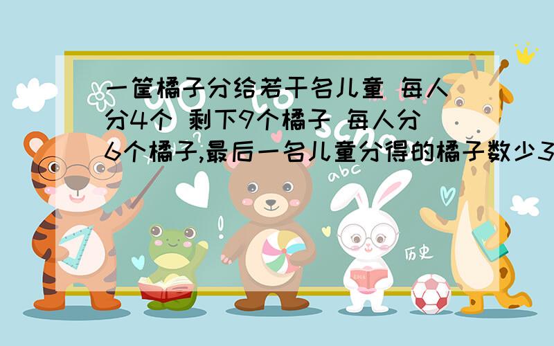 一筐橘子分给若干名儿童 每人分4个 剩下9个橘子 每人分6个橘子,最后一名儿童分得的橘子数少3个,问共有几儿童,共有多少个橘子?