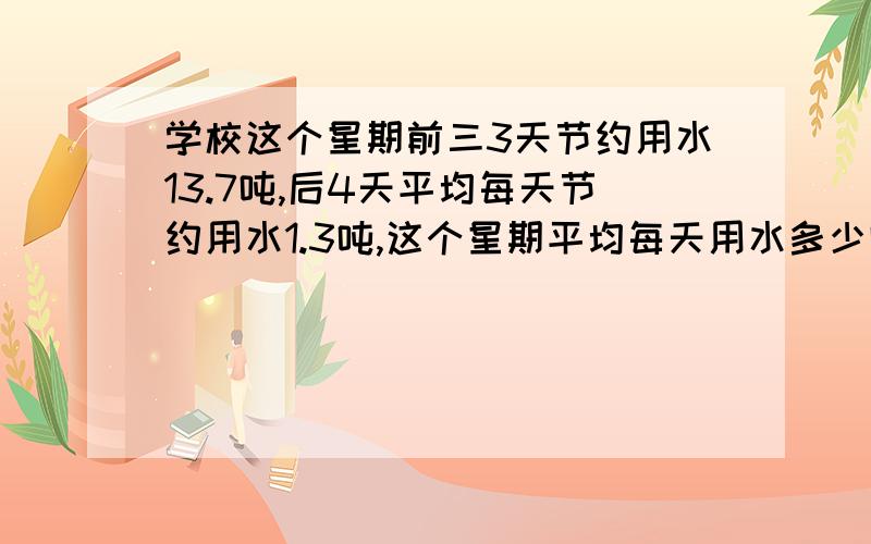 学校这个星期前三3天节约用水13.7吨,后4天平均每天节约用水1.3吨,这个星期平均每天用水多少吨?8：00点前回答!还有!要用解比例的的方法回答!