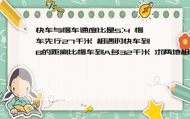 快车与慢车速度比是5;4 慢车先行27千米 相遇时快车到B的距离比慢车到A多32千米 求两地相距多少千米