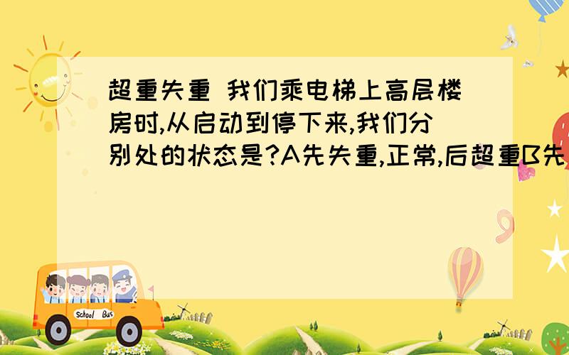 超重失重 我们乘电梯上高层楼房时,从启动到停下来,我们分别处的状态是?A先失重,正常,后超重B先超重,正常,后失重C先超重,失重,后正常D先正常,超重,后失重