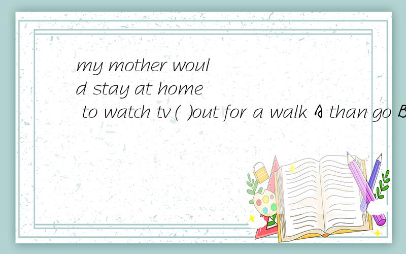 my mother would stay at home to watch tv（ ）out for a walk A than go Bthan going C rather than going Drather than go