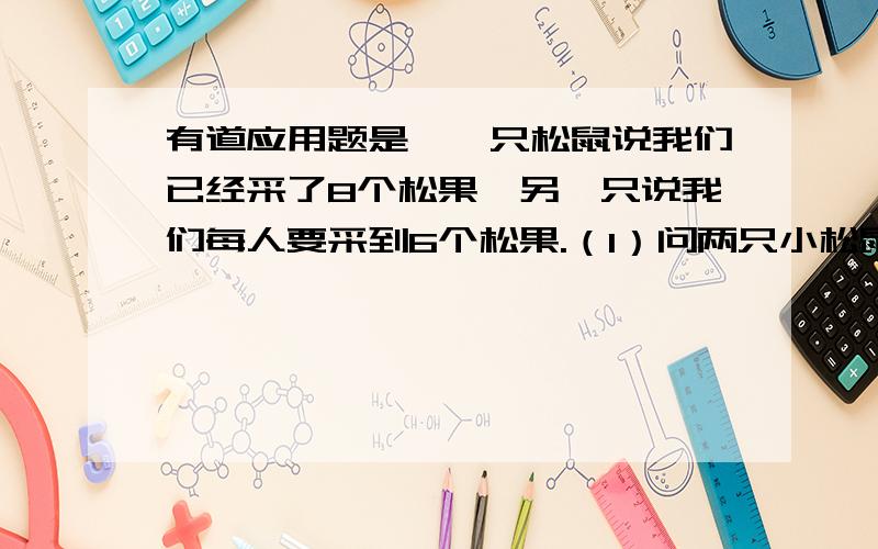 有道应用题是,一只松鼠说我们已经采了8个松果,另一只说我们每人要采到6个松果.（1）问两只小松鼠一共要采多少个松果?（2）问它们还要再采几个?