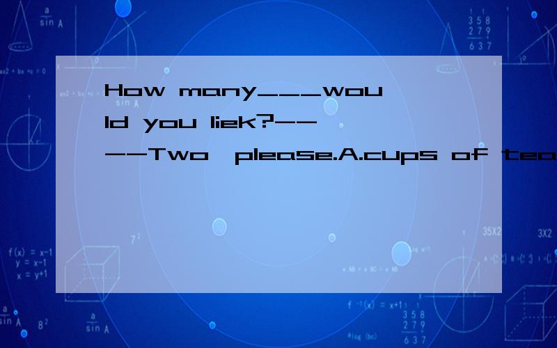 How many___would you liek?----Two,please.A.cups of tea B.cup of teas C.cups of teas D.cup of tea