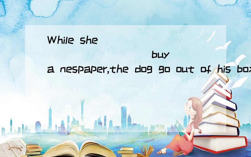 While she ____________(buy) a nespaper,the dog go out of his box and__________(run) away.适当形式填空,打错了，应是went