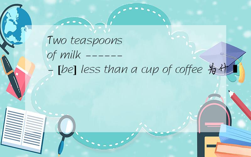 Two teaspoons of milk ------- [be] less than a cup of coffee 为什麽