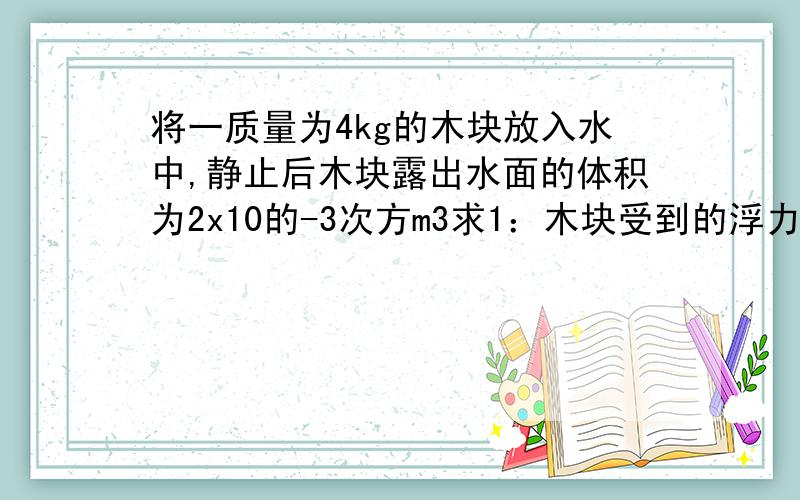 将一质量为4kg的木块放入水中,静止后木块露出水面的体积为2x10的-3次方m3求1：木块受到的浮力 2：木块在水中的体积 3：木块的密度