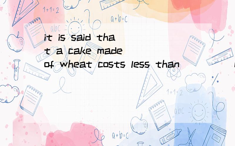 it is said that a cake made of wheat costs less than ____ made of rice空填什么啊?