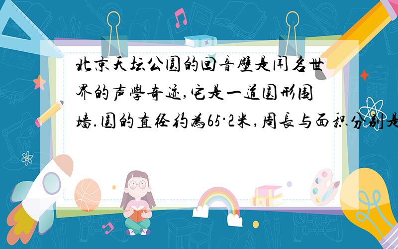 北京天坛公圆的回音壁是闻名世界的声学奇迹,它是一道圆形围墙.圆的直径约为65·2米,周长与面积分别是多多少?