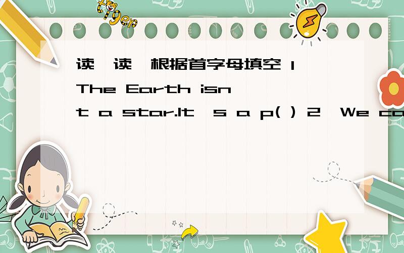 读一读,根据首字母填空 1、The Earth isn't a star.It's a p( ) 2、We can't read in the sun becauseit's b( ) for our eyes.3、Which one is h( ) ,the sun or the Earth.