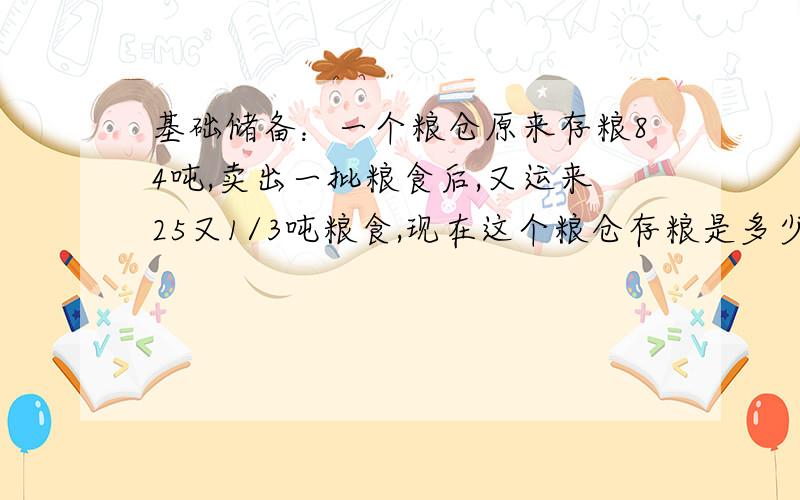 基础储备：一个粮仓原来存粮84吨,卖出一批粮食后,又运来25又1/3吨粮食,现在这个粮仓存粮是多少吨?（先用方程解,再用算式解）