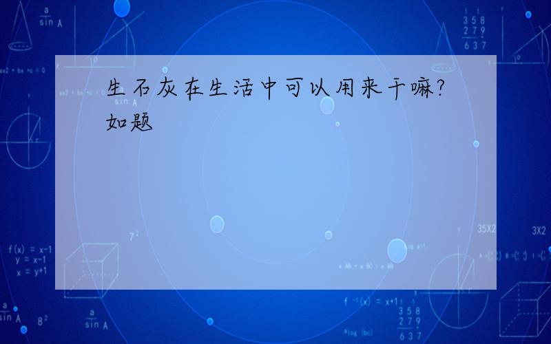 生石灰在生活中可以用来干嘛?如题