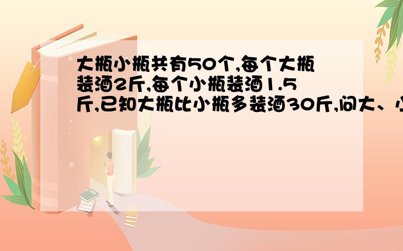 大瓶小瓶共有50个,每个大瓶装酒2斤,每个小瓶装酒1.5斤,已知大瓶比小瓶多装酒30斤,问大、小瓶各装几个