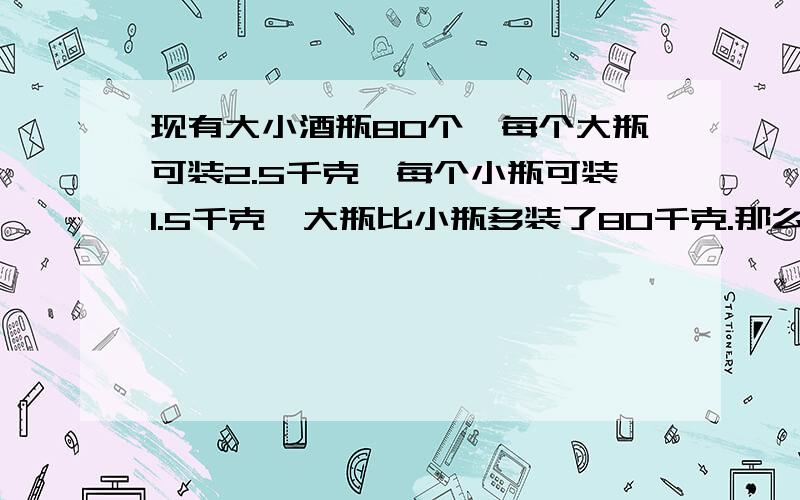 现有大小酒瓶80个,每个大瓶可装2.5千克,每个小瓶可装1.5千克,大瓶比小瓶多装了80千克.那么,大小酒瓶各那么,大小酒瓶各多少个?