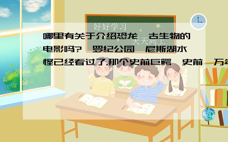 哪里有关于介绍恐龙、古生物的电影吗?侏罗纪公园、尼斯湖水怪已经看过了.那个史前巨鳄、史前一万年也看过了.人与自然 已经全部看过