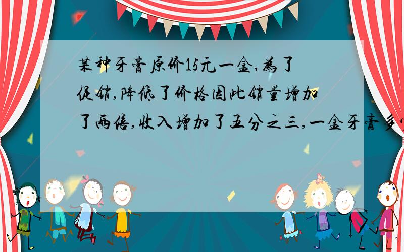 某种牙膏原价15元一盒,为了促销,降低了价格因此销量增加了两倍,收入增加了五分之三,一盒牙膏多少元?为什么成本价不算?急原来的两倍::(1×2-1又3/5)÷(1×2)×15=3(元)什么意思?