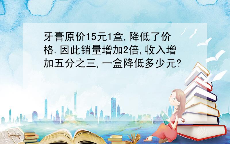 牙膏原价15元1盒,降低了价格.因此销量增加2倍,收入增加五分之三,一盒降低多少元?