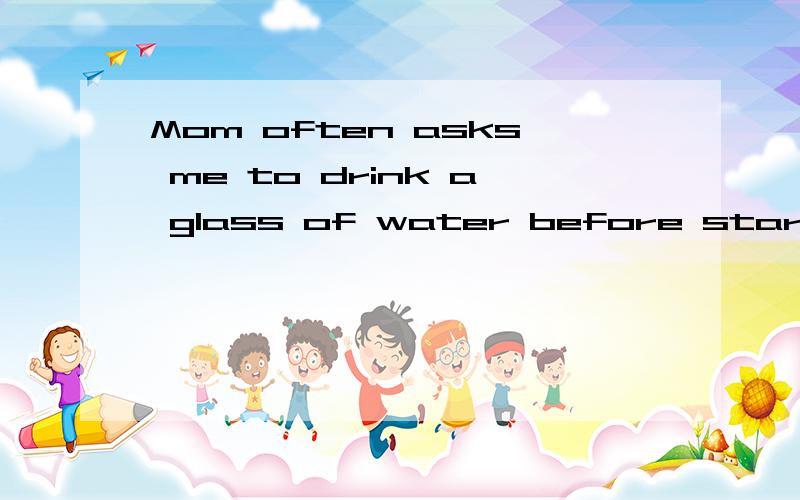 Mom often asks me to drink a glass of water before starting to have breakfast.(同义句转换)Mom often asks me to drink a glass of water before ____   _____  to have breakfast.尽量准确点儿,急!