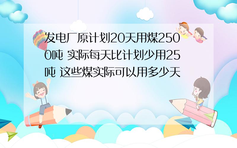 发电厂原计划20天用煤2500吨 实际每天比计划少用25吨 这些煤实际可以用多少天