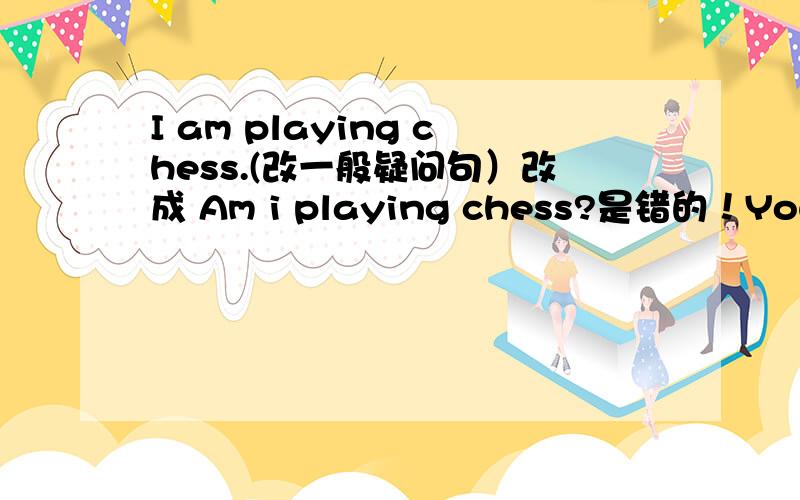 I am playing chess.(改一般疑问句）改成 Am i playing chess?是错的！You are picking up leaves.这怎么改？