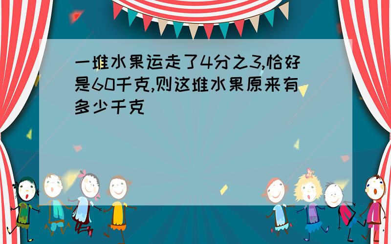 一堆水果运走了4分之3,恰好是60千克,则这堆水果原来有多少千克