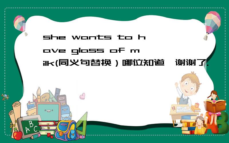 she wants to have glass of milk(同义句替换）哪位知道,谢谢了.