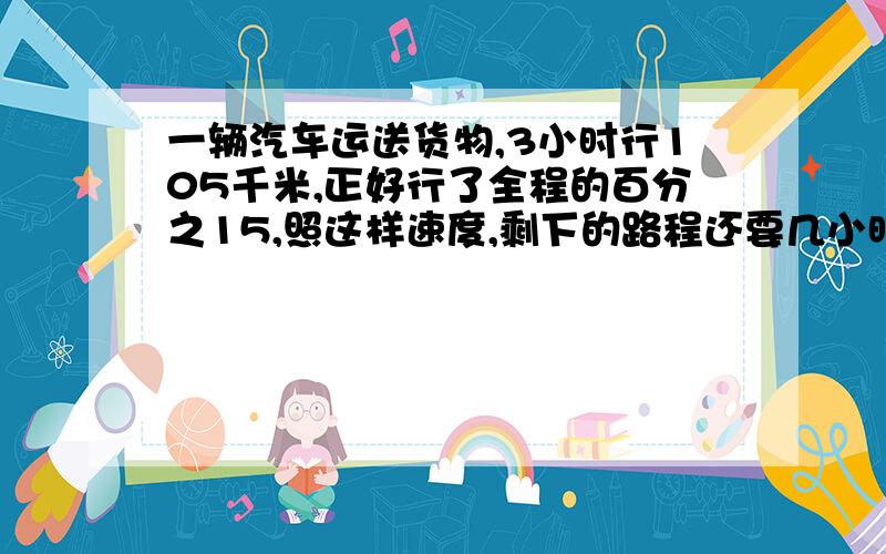 一辆汽车运送货物,3小时行105千米,正好行了全程的百分之15,照这样速度,剩下的路程还要几小时?