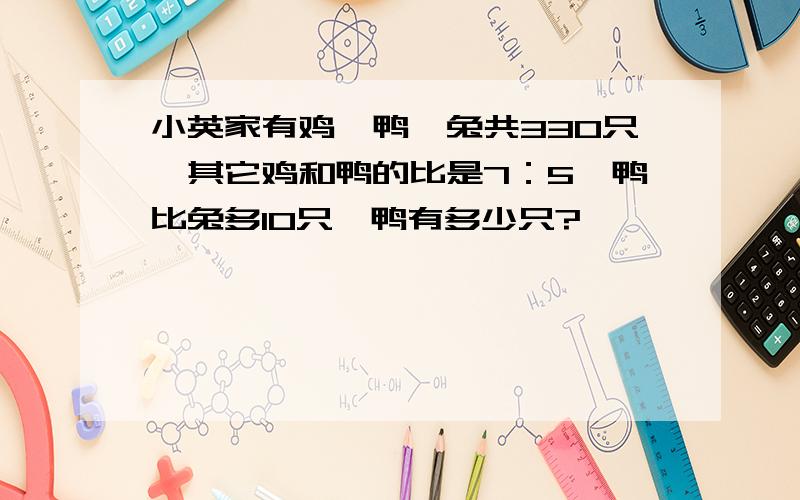 小英家有鸡,鸭,兔共330只,其它鸡和鸭的比是7：5,鸭比兔多10只,鸭有多少只?