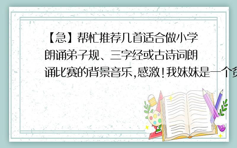 【急】帮忙推荐几首适合做小学朗诵弟子规、三字经或古诗词朗诵比赛的背景音乐,感激!我妹妹是一个贫困地址农村的小学教师,学校派她们班（小学3年级）参加市弟子规或三字经朗诵比赛,