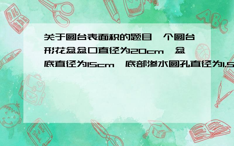 关于圆台表面积的题目一个圆台形花盆盆口直径为20cm,盆底直径为15cm,底部渗水圆孔直径为1.5cm,盆壁长15cm,为了美化花盆的外观,需要涂油漆.已知每平方米用100毫升油漆,涂100个这样的话盆浴要