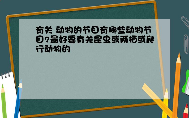 有关 动物的节目有哪些动物节目?最好要有关昆虫或两栖或爬行动物的