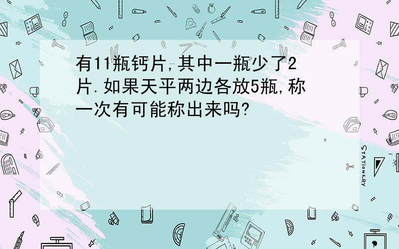 有11瓶钙片,其中一瓶少了2片.如果天平两边各放5瓶,称一次有可能称出来吗?