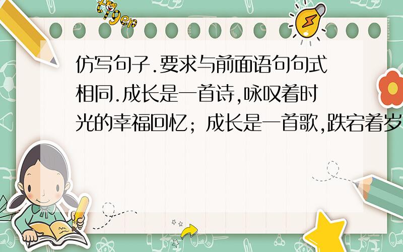 仿写句子.要求与前面语句句式相同.成长是一首诗,咏叹着时光的幸福回忆；成长是一首歌,跌宕着岁月的欢乐感伤；成长是▁,▁；成长是▁,▁.我想写成长是一本书,可是后面不知道该接什么