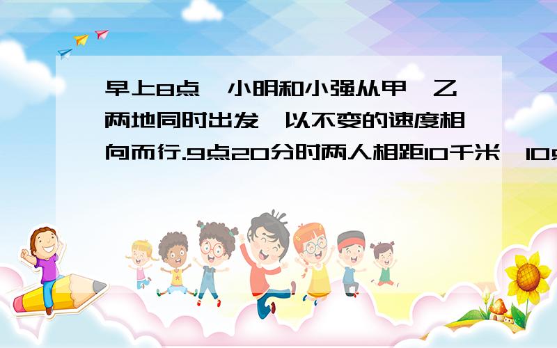 早上8点,小明和小强从甲、乙两地同时出发,以不变的速度相向而行.9点20分时两人相距10千米,10点时,两人还是相距10千米,11点时小明到达乙地,这时小强距甲地（ ）千米