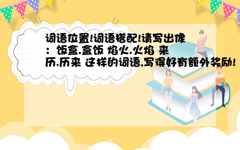 词语位置!词语搭配!请写出像：饭盒.盒饭 焰火.火焰 来历.历来 这样的词语,写得好有额外奖励!