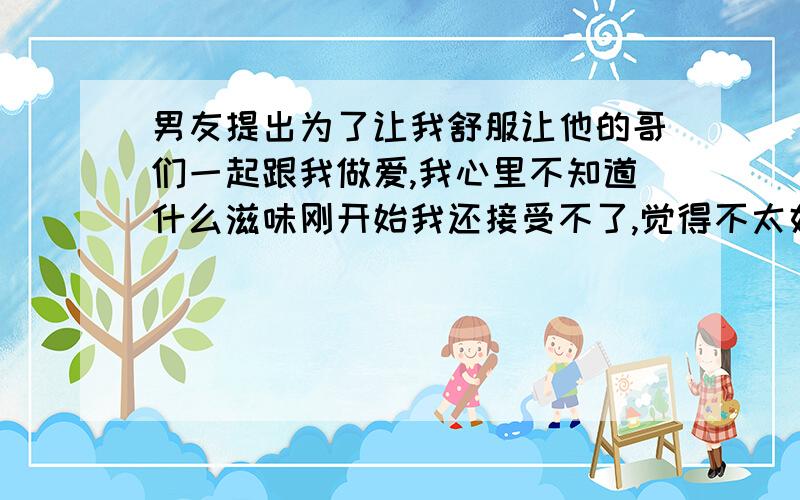 男友提出为了让我舒服让他的哥们一起跟我做爱,我心里不知道什么滋味刚开始我还接受不了,觉得不太好,课时后来他开导我说是为了让我舒服享受,我答应了,昨晚男友在后面插进去的,他哥们